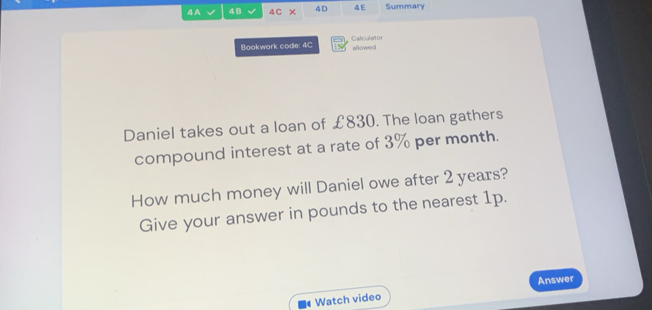 A 4B 4C × 4D 4 E Summary 
Bookwork code: 4C Calculator allowed 
Daniel takes out a loan of £830. The loan gathers 
compound interest at a rate of 3% per month. 
How much money will Daniel owe after 2 years? 
Give your answer in pounds to the nearest 1p. 
Answer 
Watch video