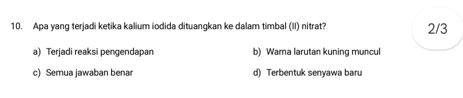 Apa yang terjadi ketika kalium iodida dituangkan ke dalam timbal (II) nitrat? 2/3
a) Terjadi reaksi pengendapan b) Warna larutan kuning muncul
c) Semua jawaban benar d) Terbentuk senyawa baru