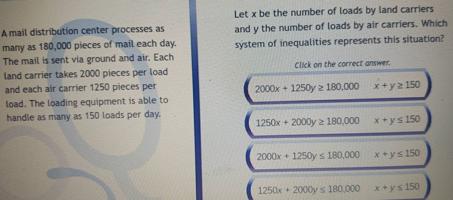 Let x be the number of loads by land carriers
A mail distribution center processes as
and y the number of loads by air carriers. Which
many as 180,000 pieces of mail each day.
system of inequalities represents this situation?
The mail is sent via ground and air. Each
Click on the correct answer.
land carrier takes 2000 pieces per load
2000x+1250y≥ 180,000
and each air carrier 1250 pieces per x+y≥ 150
load. The loading equipment is able to
handle as many as 150 loads per day.
1250x+2000y≥ 180,000 x+y≤ 150
2000x+1250y≤ 180,000 x+y≤ 150
1250x+2000y≤ 180,000 x+y≤ 150