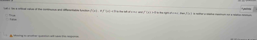 Let c be a critical value of the continuous and differentiable function f(x) 、 I f'(x)<0</tex> to the left of x=c and f'(x)>0 to the right of x=c , then f(c) is neither a relative maximum nor a relative minimum. 1 points
True
False
Moving to another question will save this response.