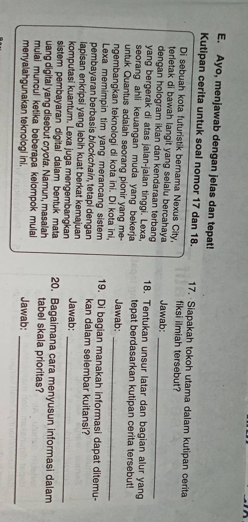 Ayo, menjawab dengan jelas dan tepat! 
Kutipan cerita untuk soal nomor 17 dan 18. 17. Siapakah tokoh utama dalam kutipan cerita 
Di sebuah kota futuristik bernama Nexus City, 
fiksi ilmiah tersebut? 
terletak di bawah langit yang selalu bercahaya Jawab: 
dengan hologram iklan dan kendaraan terbang_ 
yang bergerak di atas jalan-jalan tinggi. Lexa, 
18. Tentukan unsur latar dan bagian alur yang 
seorang ahli keuangan muda yang bekerja tepat berdasarkan kutipan cerita tersebut! 
untuk Quantus adalah seorang pionir yang me- Jawab: 
ngembangkan teknologi di kota ini. Di kota ini,_ 
Lexa memimpin tim yang merancang sistem 
19. Di bagian manakah informasi dapat ditemu- 
pembayaran berbasis blockchain, tetapi dengan kan dalam selembar kuitansi? 
lapisan enkripsi yang lebih kuat berkat kemajuan 
Jawab: 
komputasi kuantum. Lexa juga mengembangkan_ 
sistem pembayaran digital dalam bentuk mata 20. Bagaimana cara menyusun informasi dalam 
uang digital yang disebut cryota. Namun, masalah tabel skala prioritas? 
mulai muncul ketika beberapa kelompok mulai 
menyalahgunakan teknologi ini. 
_ 
Jawab: