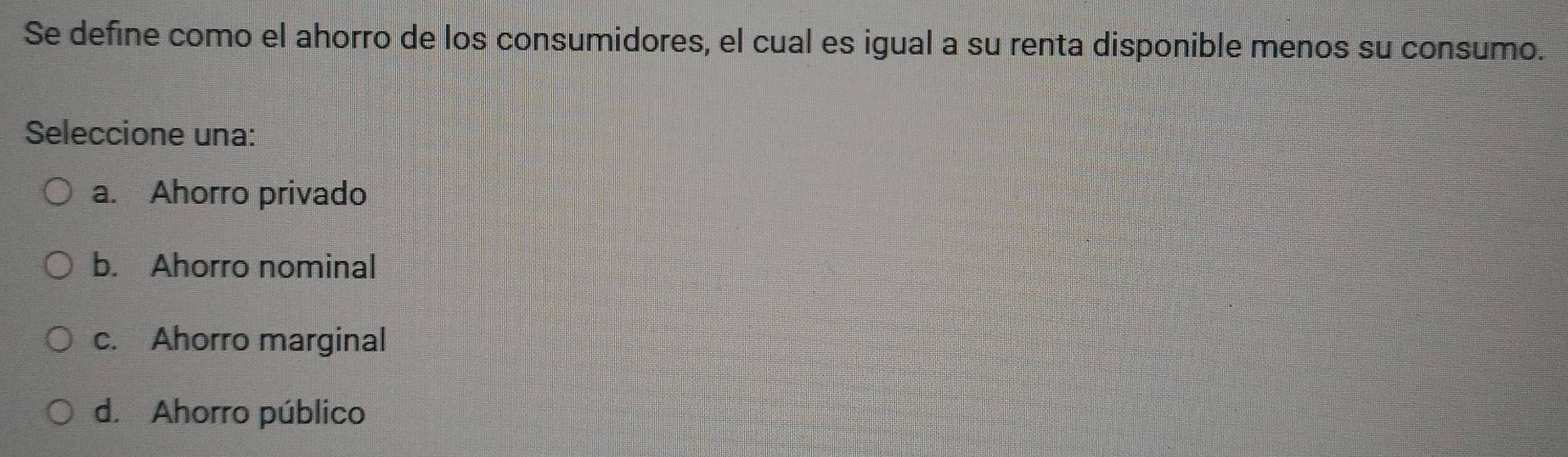 Se define como el ahorro de los consumidores, el cual es igual a su renta disponible menos su consumo.
Seleccione una:
a. Ahorro privado
b. Ahorro nominal
c. Ahorro marginal
d. Ahorro público