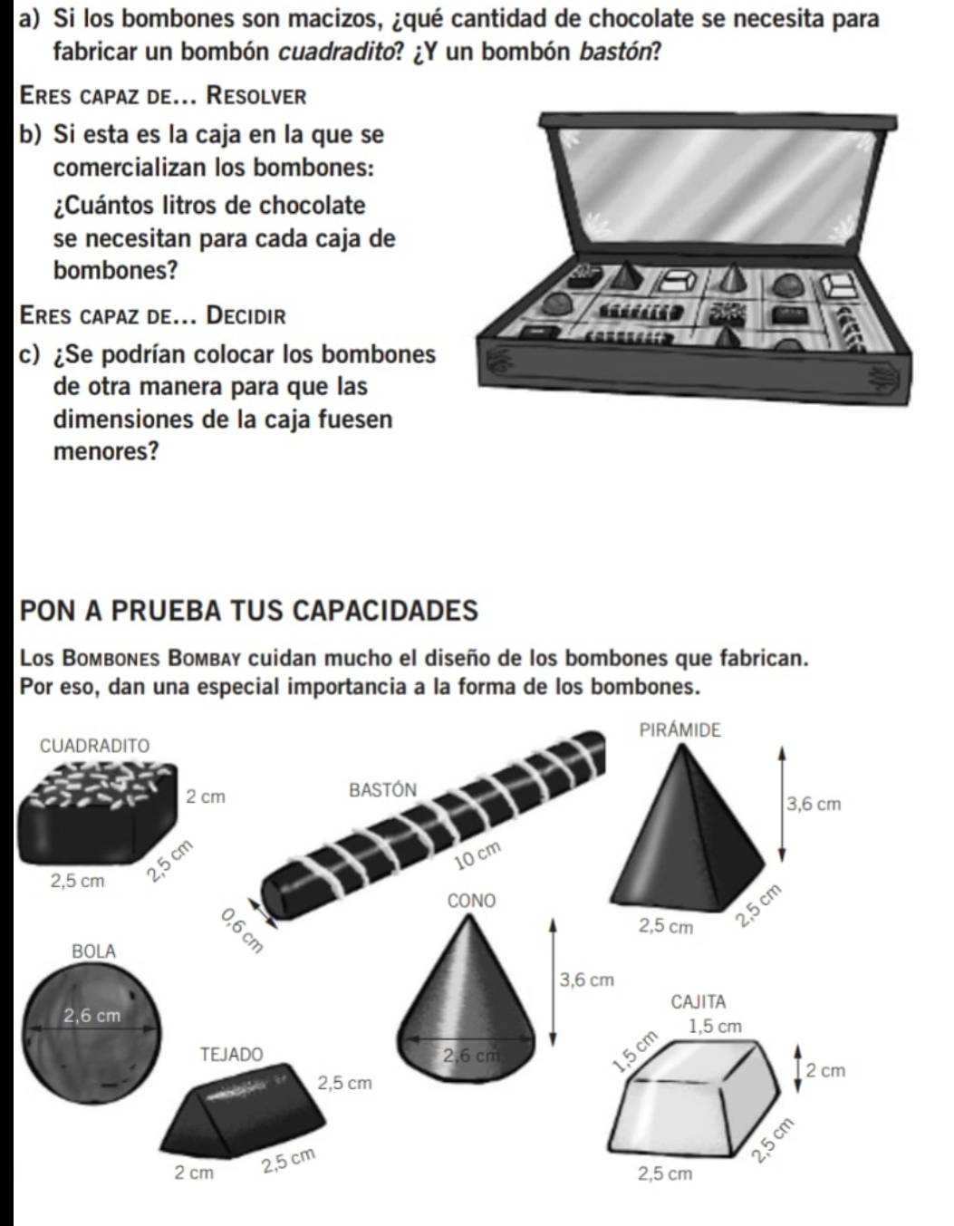 Si los bombones son macizos, ¿qué cantidad de chocolate se necesita para 
fabricar un bombón cuadradito? ¿Y un bombón bastón? 
Eres capaz de... Resolver 
b) Si esta es la caja en la que se 
comercializan los bombones: 
¿Cuántos litros de chocolate 
se necesitan para cada caja de 
bombones? 
Eres capaz de... Decidir 
c) ¿Se podrían colocar los bombones 
de otra manera para que las 
dimensiones de la caja fuesen 
menores? 
PON A PRUEBA TUS CAPACIDADES 
Los Boмвονεs Вoмвλy cuidan mucho el diseño de los bombones que fabrican. 
Por eso, dan una especial importancia a la forma de los bombones. 

BASTON
10 cm
BOLA
2,6 cm