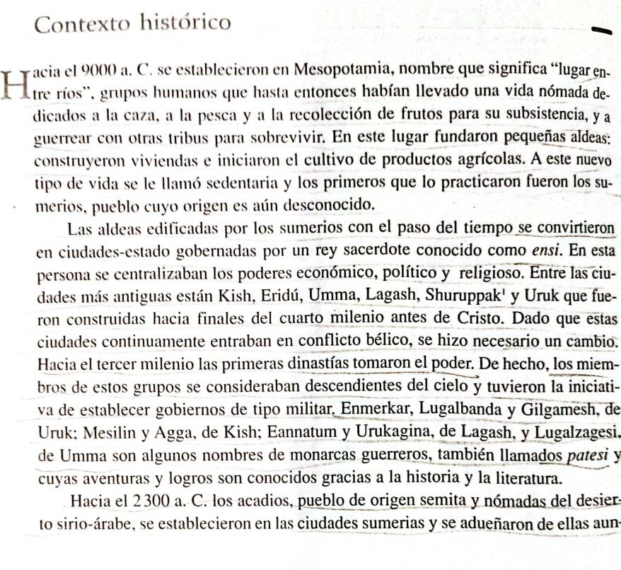 Contexto histórico
'  The Tos' grupos homanos qe nasta ctones habran nevado G alendacaciuena so
dicados a la caza, a la pesca y a la recolección de frutos para su subsistencia, y a
guerrear con otras tribus para sobrevivir. En este lugar fundaron pequeñas aldeas:
construyeron viviendas e iniciaron el cultivo de productos agrícolas. A este nuevo
tipo de vida se le llamó sedentaria y los primeros que lo practicaron fueron los su-
merios, pueblo cuyo origen es aún desconocido.
Las aldeas edificadas por los sumerios con el paso del tiempo se convirtieron
en ciudades-estado gobernadas por un rey sacerdote conocido como ensi. En esta
persona se centralizaban los poderes económico, político y religioso. Entre las ciu-
dades más antiguas están Kish, Eridú, Umma, Lagash, Shuruppak' y Uruk que fue-
ron construidas hacia finales del cuarto milenio antes de Cristo. Dado que estas
ciudades continuamente entraban en conflicto bélico, se hizo necesario un cambio.
Hacia el tercer milenio las primeras dinastías tomaron el poder. De hecho, los miem-
bros de estos grupos se consideraban descendientes del cielo y tuvieron la iniciati-
va de establecer gobiernos de tipo militar. Enmerkar, Lugalbanda y Gilgamesh, de
Uruk; Mesilin y Agga, de Kish; Eannatum y Urukagina, de Lagash, y Lugalzagesi,
de Umma son algunos nombres de monarcas guerreros, también llamados patesi y
cuyas aventuras y logros son conocidos gracias a la historia y la literatura.
Hacia el 2300 a. C. los acadios, pueblo de origen semita y nómadas del desier.
to sirio-árabe, se establecieron en las ciudades sumerias y se adueñaron de ellas aun