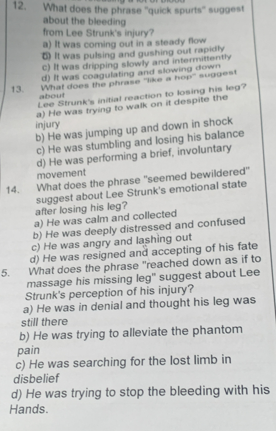 What does the phrase 'quick spurts" suggest
about the bleeding
from Lee Strunk's injury?
a) It was coming out in a steady flow
6) It was pulsing and gushing out rapidly
c) It was dripping slowly and intermittently
d) It was coagulating and slowing down
13. What does the phrase "like a hop" suggest
Lee Strunk's initial reaction to losing his leg?
about
a) He was trying to walk on it despite the
injury
b) He was jumping up and down in shock
c) He was stumbling and losing his balance
d) He was performing a brief, involuntary
movement
14. What does the phrase 'seemed bewildered"
suggest about Lee Strunk's emotional state
after losing his leg?
a) He was calm and collected
b) He was deeply distressed and confused
c) He was angry and lashing out
d) He was resigned and accepting of his fate
5. What does the phrase "reached down as if to
massage his missing leg" suggest about Lee
Strunk's perception of his injury?
a) He was in denial and thought his leg was
still there
b) He was trying to alleviate the phantom
pain
c) He was searching for the lost limb in
disbelief
d) He was trying to stop the bleeding with his
Hands.