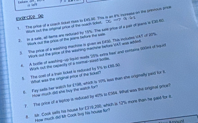 taken off, 8L ?=∠ 6? 
is left 
exercise 9e 
1. The price of a coach ticket rises to £45.90. This is an 8% increase on the previous price 
Work out the original price of the coach ticket. 
2. In a sale, all items are reduced by 15%. The sale price of a pair of jeans is £30.60. 
Work out the price of the jeans before the sale. 
3. The price of a washing machine is given as £450. This includes VAT of 20%. 
Work out the price of the washing machine before VAT was added. 
4. A bottle of washing-up liquid reads ' 25% extra free' and contains 500ml of liquid 
Work out the capacity of a normal-sized bottle. 
5. The cost of a train ticket is reduced by 5% to £85.50
What was the original price of the ticket? 
6. Fay sells her watch for £198, which is 10% less than she originally paid for it 
How much did she buy the watch for? 
7. The price of a laptop is reduced by 40% to £564. What was the original price? 
8. Mr. Cook sells his house for £319,200, which is 12% more than he paid for it. 
How much did Mr Cook buy his house for? 
* Amount