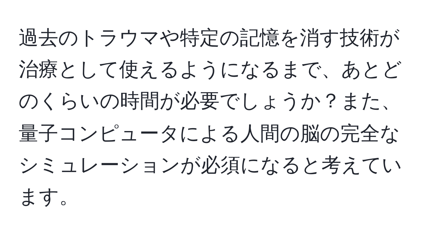 過去のトラウマや特定の記憶を消す技術が治療として使えるようになるまで、あとどのくらいの時間が必要でしょうか？また、量子コンピュータによる人間の脳の完全なシミュレーションが必須になると考えています。