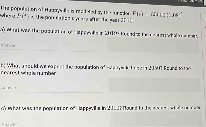 The population of Happyville is modeled by the function P(t)=85000(1.08)^t, 
where P(t) is the population t years after the year 2010. 
a) What was the population of Happyville in 2019? Round to the nearest whole number. 
Answer 
b) What should we expect the population of Happyville to be in 2050? Round to the 
nearest whole number. 
Answer 
c) What was the population of Happyville in 2010? Round to the nearest whole number. 
Answer