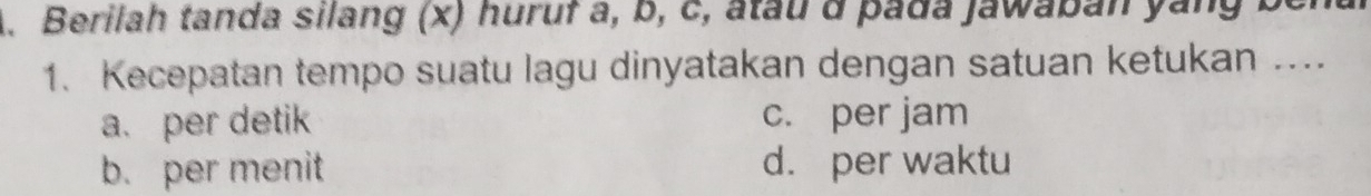 Berilah tanda silang (x) huruf a, b, c, atau d pada jawaban yang ben
1. Kecepatan tempo suatu lagu dinyatakan dengan satuan ketukan ...
a. per detik c. per jam
b. per menit d. per waktu