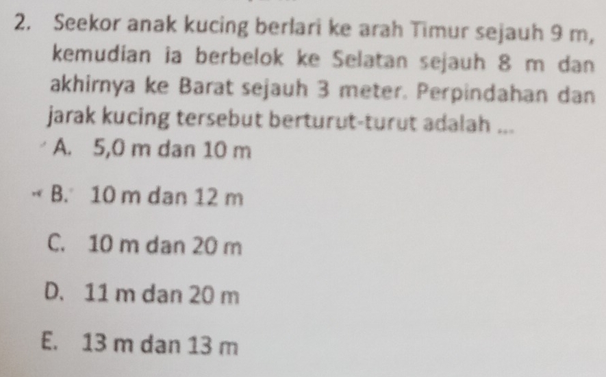 Seekor anak kucing berlari ke arah Timur sejauh 9 m,
kemudian ia berbelok ke Selatan sejauh 8 m dan
akhirnya ke Barat sejauh 3 meter. Perpindahan dan
jarak kucing tersebut berturut-turut adalah ...
A. 5,0 m dan 10 m
B. 10 m dan 12 m
C. 10 m dan 20 m
D. 11 m dan 20 m
E. 13 m dan 13 m