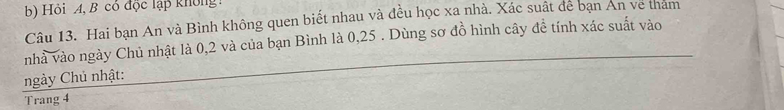 Hỏi A, B có độc lạp không 
Câu 13. Hai bạn An và Bình không quen biết nhau và đều học xa nhà. Xác suất đê bạn An về thăm 
nhà vào ngày Chủ nhật là 0,2 và của bạn Bình là 0,25. Dùng sơ đồ hình cây để tính xác suất vào 
ngày Chủ nhật: 
Trang 4