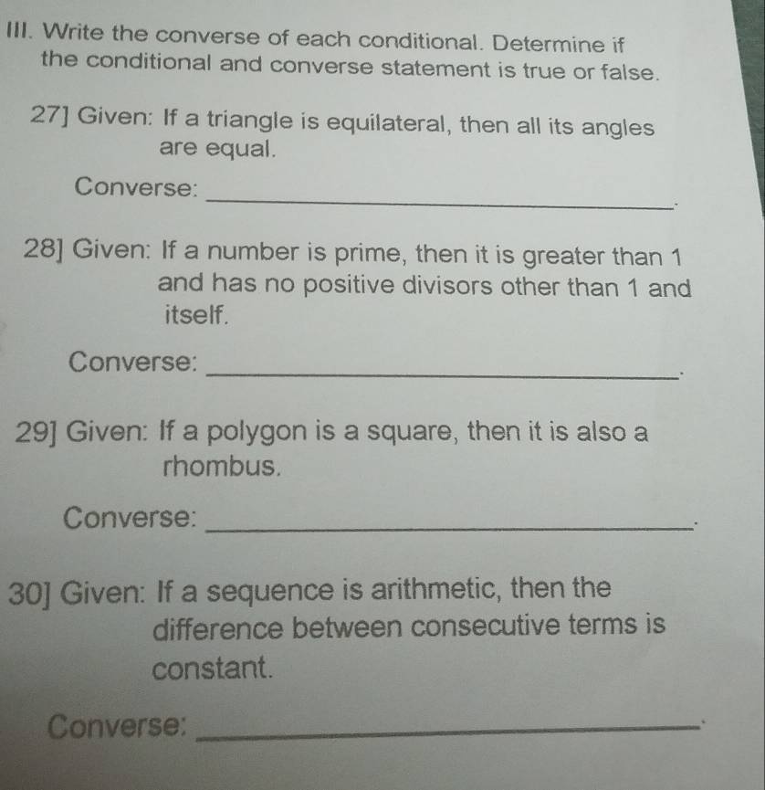 Write the converse of each conditional. Determine if 
the conditional and converse statement is true or false. 
27] Given: If a triangle is equilateral, then all its angles 
are equal. 
_ 
Converse: 
28] Given: If a number is prime, then it is greater than 1
and has no positive divisors other than 1 and 
itself. 
Converse: 
_ 
. 
29] Given: If a polygon is a square, then it is also a 
rhombus. 
Converse:_ 
30] Given: If a sequence is arithmetic, then the 
difference between consecutive terms is 
constant. 
Converse:_ 
、