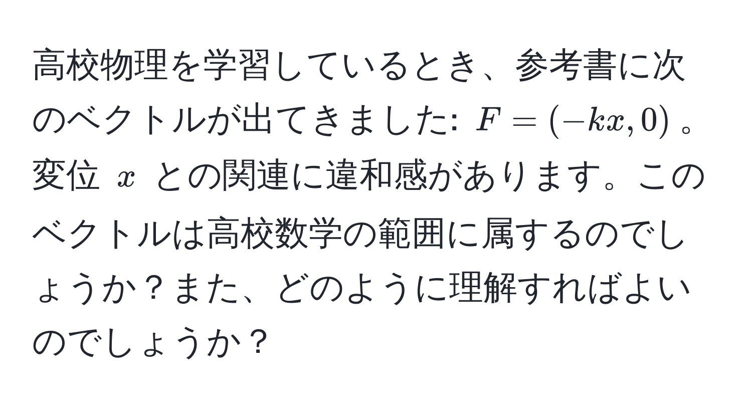 高校物理を学習しているとき、参考書に次のベクトルが出てきました: $F = (-kx, 0)$。変位 $x$ との関連に違和感があります。このベクトルは高校数学の範囲に属するのでしょうか？また、どのように理解すればよいのでしょうか？