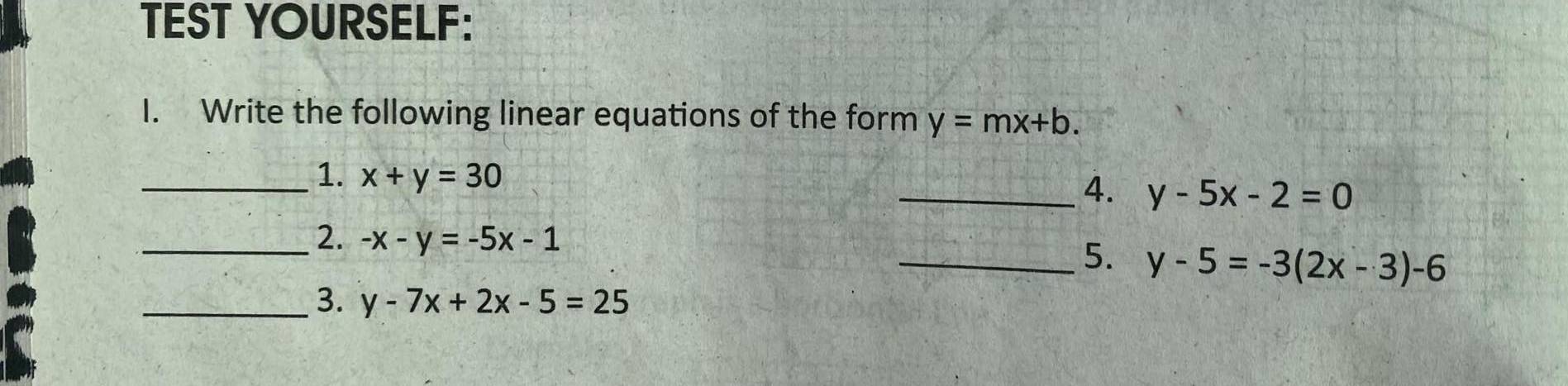 TEST YOURSELF: 
I. Write the following linear equations of the form y=mx+b. 
_1. x+y=30
_4. y-5x-2=0
_2. -x-y=-5x-1 _ y-5=-3(2x-3)-6
5. 
_3. y-7x+2x-5=25