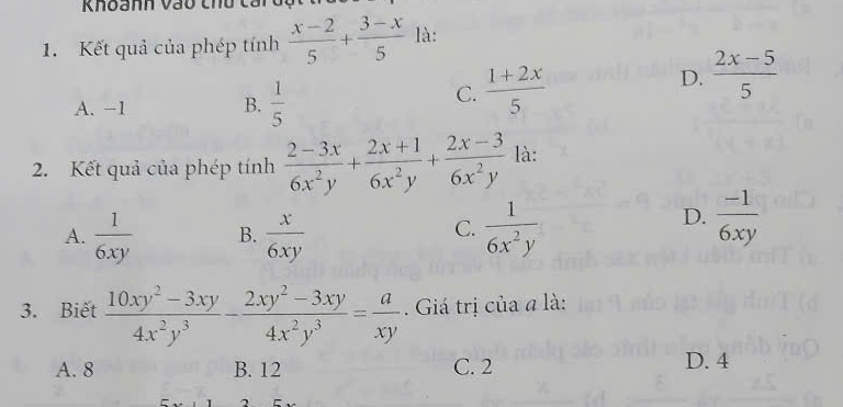 Khoanh vào thu caiđu
1. Kết quả của phép tính  (x-2)/5 + (3-x)/5  là:
A. -1 B.  1/5 
C.  (1+2x)/5  D.  (2x-5)/5 
2. Kết quả của phép tính  (2-3x)/6x^2y + (2x+1)/6x^2y + (2x-3)/6x^2y  là:
A.  1/6xy  B.  x/6xy   1/6x^2y 
C.
D.  (-1)/6xy 
3. Biết  (10xy^2-3xy)/4x^2y^3 - (2xy^2-3xy)/4x^2y^3 = a/xy . Giá trị của a là:
A. 8 B. 12 C. 2 D. 4