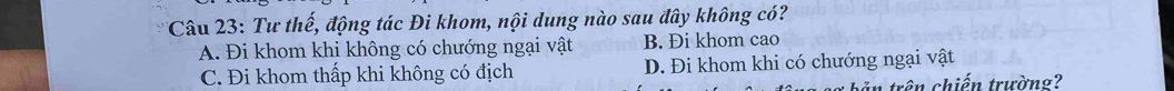 Tư thế, động tác Đi khom, nội dung nào sau đây không có?
A. Đi khom khi không có chướng ngại vật B. Đi khom cao
C. Đi khom thấp khi không có địch D. Đi khom khi có chướng ngại vật
tả n trên chiến trường?