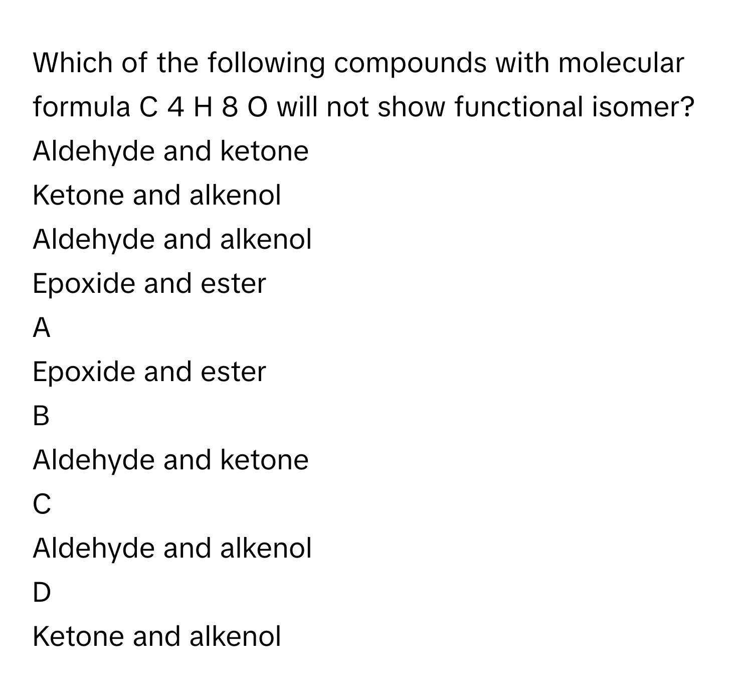 Which of the following compounds with molecular formula C   4    H   8    O      will not show functional isomer?Aldehyde and ketone
Ketone and alkenol
Aldehyde and alkenol
Epoxide and ester

A  
Epoxide and ester 


B  
Aldehyde and ketone 


C  
Aldehyde and alkenol 


D  
Ketone and alkenol