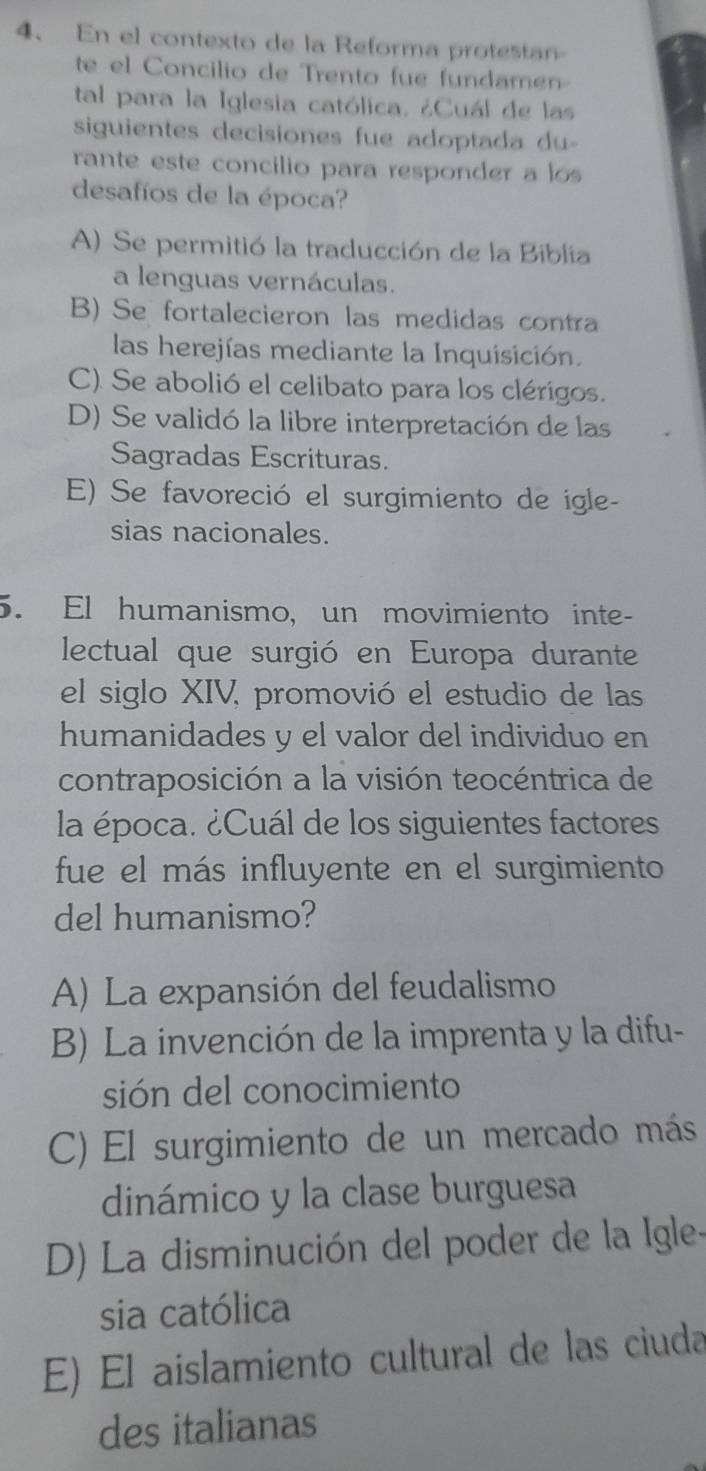 En el contexto de la Reforma protestan
te el Concilio de Trento fue fundamen
tal para la Iglesia católica. ¿Cuál de las
siguientes decisiones fue adoptada du 
rante este concilio para responder a los
desafíos de la época?
A) Se permitió la traducción de la Biblia
a lenguas vernáculas.
B) Se fortalecieron las medidas contra
las herejías mediante la Inquisición.
C). Se abolió el celibato para los clérigos.
D) Se validó la libre interpretación de las
Sagradas Escrituras.
E) Se favoreció el surgimiento de igle-
sias nacionales.
5. El humanismo, un movimiento inte-
lectual que surgió en Europa durante
el siglo XIV, promovió el estudio de las
humanidades y el valor del individuo en
contraposición a la visión teocéntrica de
la época. ¿Cuál de los siguientes factores
fue el más influyente en el surgimiento
del humanismo?
A) La expansión del feudalismo
B) La invención de la imprenta y la difu-
sión del conocimiento
C) El surgimiento de un mercado más
dinámico y la clase burguesa
D) La disminución del poder de la Igle-
sia católica
E) El aislamiento cultural de las ciuda
des italianas