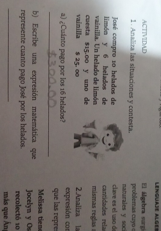 LENGUAJÉ ALGEB 
ACTIVIDAD El álgebra surgi 
1. Analiza las situaciones y contesta. problemas cuyo 
naturales y soci 
José compro 10 helados de clave es el uso de 
limón y 6 helados de cantidades rela 
vainilla. Un helado de limón mismas reglas 
cuesta $15.00 y uno de 
vainilla $ 25. 00 2.Analiza la 
expresión cor 
a) ¿Cuánto pago por los 16 helados? 
_ 
que las repr 
Melissa tiene 
b) Escribe una expresión matemática que Jocelyn y Os 
represente cuanto pago José por los helados. 
recolectó 10
_ 
más que Ấn=