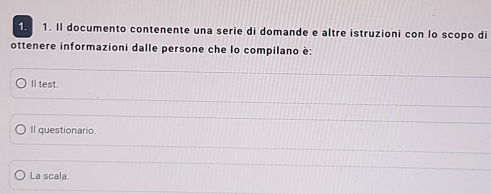 Il documento contenente una serie di domande e altre istruzioni con lo scopo di 
ottenere informazioni dalle persone che lo compilano è: 
I test. 
Il questionario. 
La scala.