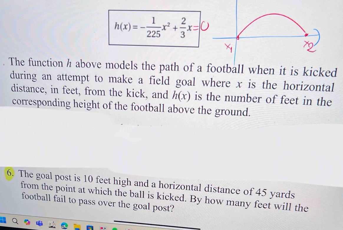 h(x)=- 1/225 x^2+ 2/3 x=0
The function h above models the path of a football when it is kicked 
during an attempt to make a field goal where x is the horizontal 
distance, in feet, from the kick, and h(x) is the number of feet in the 
corresponding height of the football above the ground. 
6. The goal post is 10 feet high and a horizontal distance of 45 yards
from the point at which the ball is kicked. By how many feet will the 
football fail to pass over the goal post?