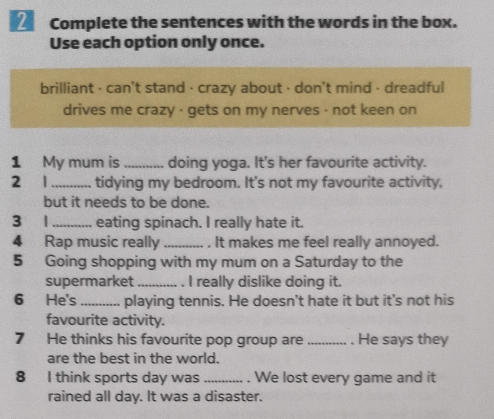 Complete the sentences with the words in the box. 
Use each option only once. 
brilliant - can't stand · crazy about · don't mind - dreadful 
drives me crazy · gets on my nerves - not keen on 
1 My mum is_ doing yoga. It's her favourite activity. 
2 1_ tidying my bedroom. It's not my favourite activity, 
but it needs to be done. 
3 1_ eating spinach. I really hate it. 
4 Rap music really_ . It makes me feel really annoyed. 
5 Going shopping with my mum on a Saturday to the 
supermarket _. I really dislike doing it. 
6 He's _playing tennis. He doesn't hate it but it's not his 
favourite activity. 
7 He thinks his favourite pop group are _. He says they 
are the best in the world. 
8 I think sports day was _. We lost every game and it 
rained all day. It was a disaster.