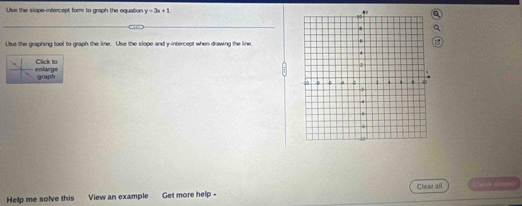 Use the slope-intercept form to graph the equation y=3x+1
Use the graphing tool to graph the line. Use the slope and y-intercept when drawing the line.
Click to
enlarge
graph
Help me solve this View an example Get more help ^ Clear all Clunck ====