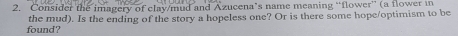 Consider the imagery of clay/mud and Azucena’s name meaning “flower” (a flower in 
found? the mud). Is the ending of the story a hopeless one? Or is there some hope/optimism to be