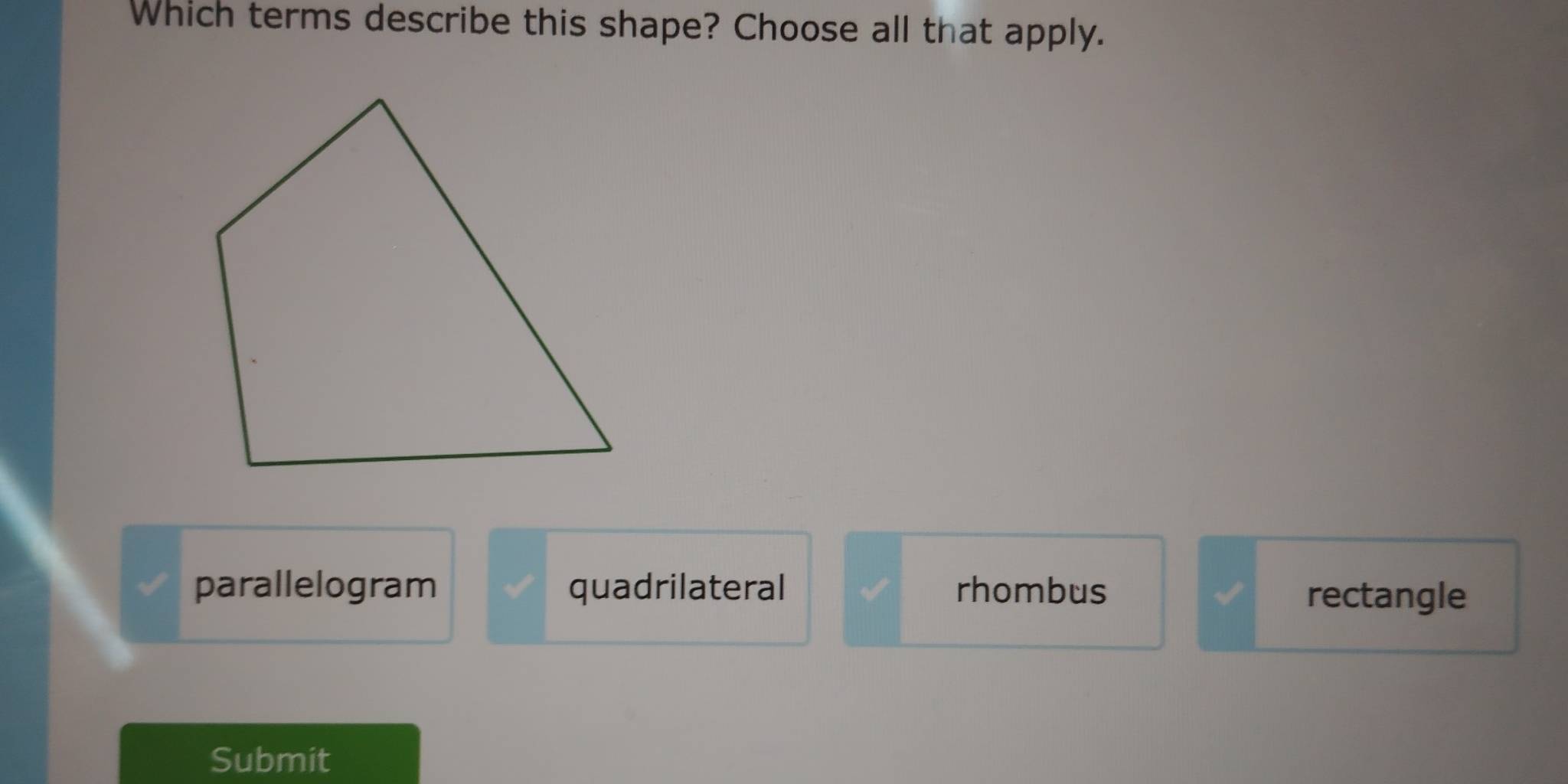 Which terms describe this shape? Choose all that apply.
parallelogram quadrilateral rhombus rectangle
Submit