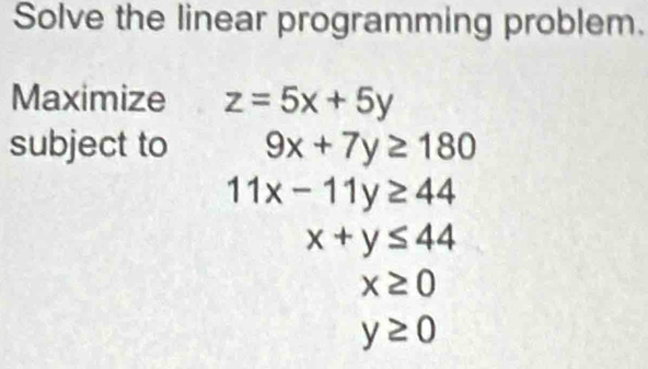 Solve the linear programming problem. 
Maximize z=5x+5y
subject to 9x+7y≥ 180
11x-11y≥ 44
x+y≤ 44
x≥ 0
y≥ 0