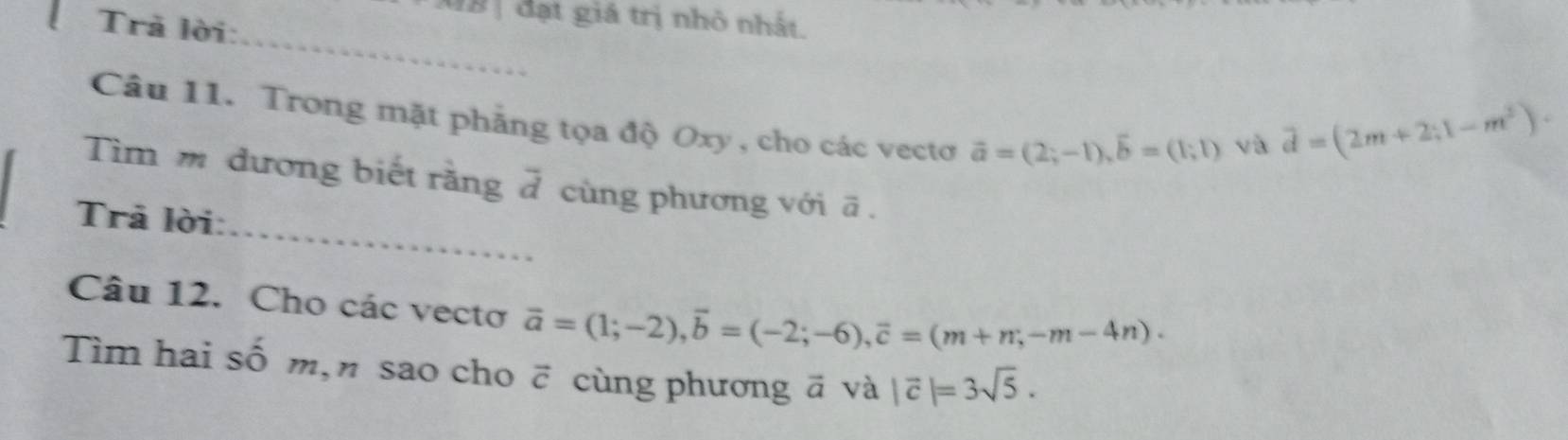 đạt giá trị nhỏ nhất. 
Trả lời: 
_ 
Câu 11. Trong mặt phẳng tọa độ Oxy , cho các vectơ vector a=(2;-1), vector b=(1;1)
và vector d=(2m+2;1-m^2). 
_ 
Tìm m đương biết rằng 7 cùng phương với ã. 
Trả lời: 
Câu 12. Cho các vectơ vector a=(1;-2), vector b=(-2;-6), vector c=(m+n;-m-4n). 
Tìm hai số m, n sao cho vector c cùng phương vector a và |vector c|=3sqrt(5).