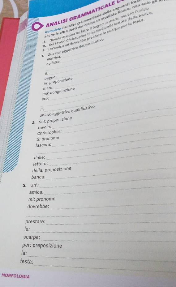 a analisi gramMaticale 
Completa l'analisi grammaticale delle seguenti fras 
enche le altre partí del discorso studiate finora, non solo g 
Questa mattina ho fatto il bagno in mare, ma ero l'unico 
_ 
Sul tavolo Christopher tỉ lascerà delle lettere della banca 
_ 
Un'amica mi dovrebbe prestare le scarpe per la festá 
1. Questa: aggettivo determinativo 
mattina: 
ho fatto: 
il:_ 
_ 
_in: preposizione bagno: 
ma: congiunzione mare: 
ero: 
I': 
_ 
unico: aggettivo qualificativo 
2. Sul: preposizione 
_ 
tavolo: 
_ 
Christopher: 
ti: pronome 
lascerà: 
delle: 
lettere: 
_ 
della: preposizione 
banca: 
3. Un':_ 
amica: 
mi: pronome 
dovrebbe: 
_ 
_ 
prestare:_ 
le:_ 
_ 
scarpe: 
per: preposizione 
_ 
la: 
_ 
festa: 
MORFOLOGIA