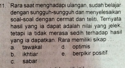 Rara saat menghadapi ulangan, sudah belajar
dengan sungguh-sungguh dan menyelesaikan
soal-soal dengan cermat dan teliti. Ternyata
hasil yang ia dapat adalah nilai yang jelek.
tetapi ia tidak merasa sedih terhadap hasil 
yang ia dapatkan. Rara memiliki sikap ..
a. tawakal d. optimis
b. ikhtiar e. berpikir positif
c. sabar