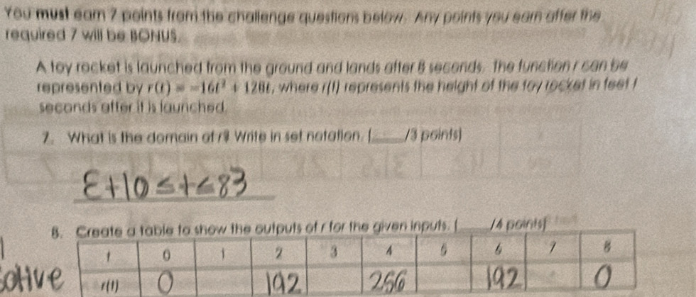 You must eam 7 points from the challenge questions below. Any points you earn affer the
required 7 will be BONUS.
A toy rocket is launched from the ground and lands after B seconds, the function r can be
represented by r(t)=-16t^2+128t , where r(t) represents the height of the toy rocket in feet t
seconds after it is launched .
7. What is the domain of r9 Write in set notation. [_ /3 points)
_
given inputs. ( /4 poinist