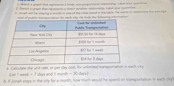 Sketch a graph that represents a linear, non-proportional relationship. Label your quantities. 
2. Sketch a graph that represents a direct variation relationship. Label your quantities. 
3. Jonah will be staying a month in one of the cities listed in the table. He wants to determine the average 
cost of public transportation for each city. He finds the following information. 
a. Calculate the unit rate, or per day cost, for unlimited transportation in each city. 
(Let 1 week =7 days and 1m onth =30 days.) 
b. If Jonah stays in the city for a month, how much would he spend on transportation in each city?