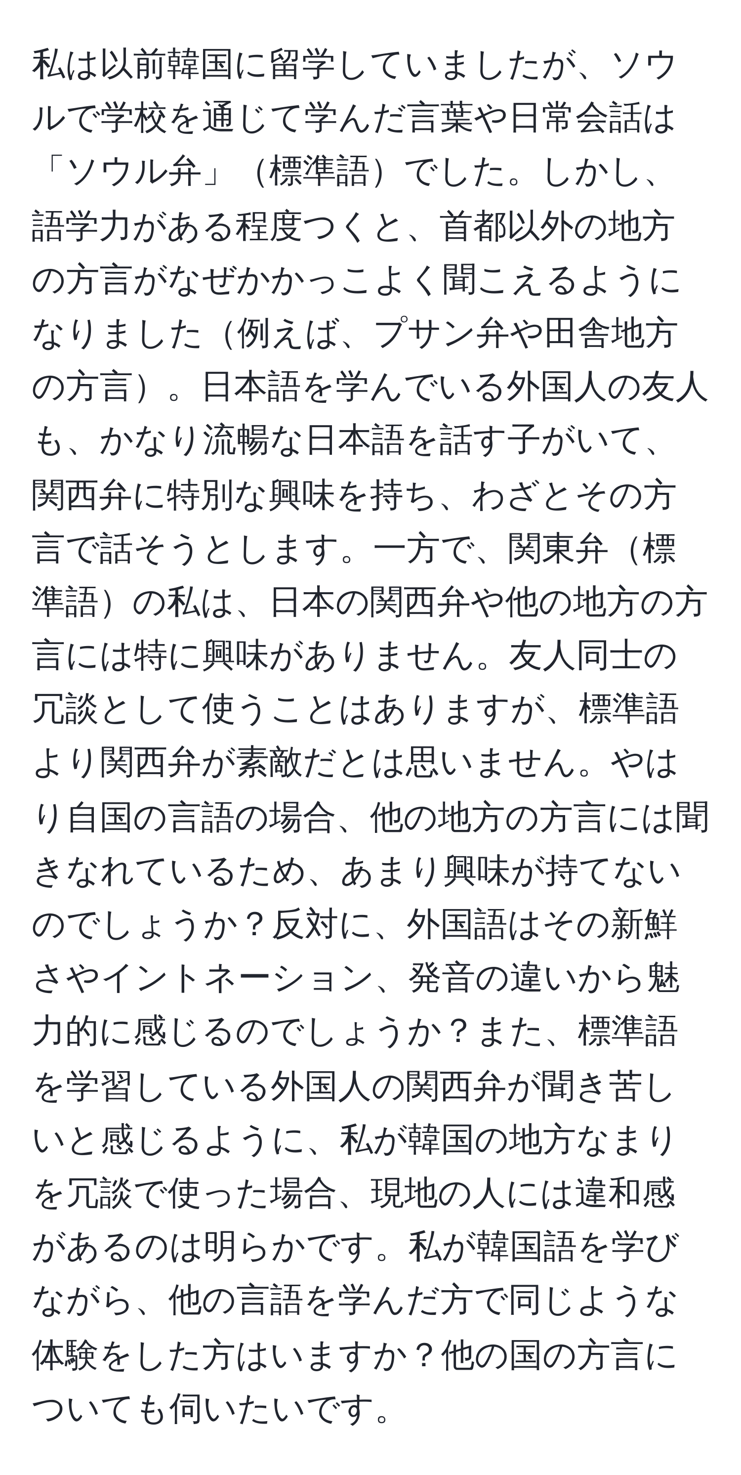 私は以前韓国に留学していましたが、ソウルで学校を通じて学んだ言葉や日常会話は「ソウル弁」標準語でした。しかし、語学力がある程度つくと、首都以外の地方の方言がなぜかかっこよく聞こえるようになりました例えば、プサン弁や田舎地方の方言。日本語を学んでいる外国人の友人も、かなり流暢な日本語を話す子がいて、関西弁に特別な興味を持ち、わざとその方言で話そうとします。一方で、関東弁標準語の私は、日本の関西弁や他の地方の方言には特に興味がありません。友人同士の冗談として使うことはありますが、標準語より関西弁が素敵だとは思いません。やはり自国の言語の場合、他の地方の方言には聞きなれているため、あまり興味が持てないのでしょうか？反対に、外国語はその新鮮さやイントネーション、発音の違いから魅力的に感じるのでしょうか？また、標準語を学習している外国人の関西弁が聞き苦しいと感じるように、私が韓国の地方なまりを冗談で使った場合、現地の人には違和感があるのは明らかです。私が韓国語を学びながら、他の言語を学んだ方で同じような体験をした方はいますか？他の国の方言についても伺いたいです。