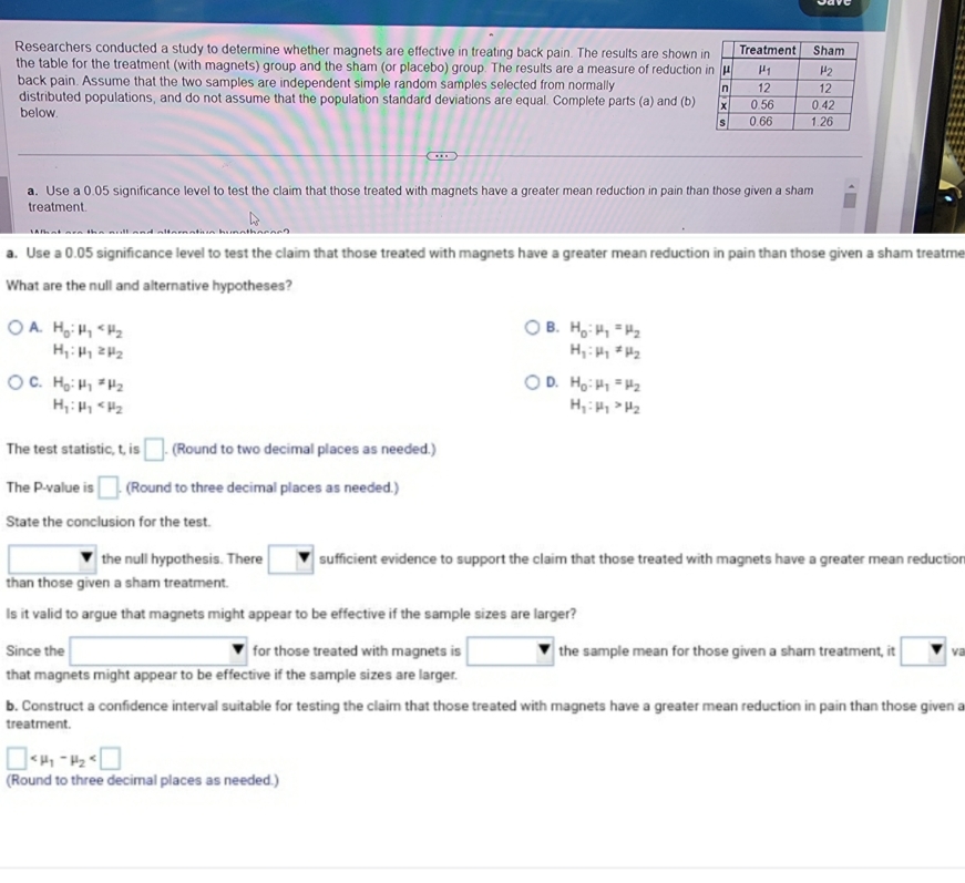 Researchers conducted a study to determine whether magnets are effective in treating back pain. The results are shown i
the table for the treatment (with magnets) group and the sham (or placebo) group. The results are a measure of reduction 
back pain. Assume that the two samples are independent simple random samples selected from normally 
distributed populations, and do not assume that the population standard deviations are equal. Complete parts (a) and (b)
below. 
a. Use a 0.05 significance level to test the claim that those treated with magnets have a greater mean reduction in pain than those given a sham
treatment
a. Use a 0.05 significance level to test the claim that those treated with magnets have a greater mean reduction in pain than those given a sham treatme
What are the null and alternative hypotheses?
B.
A. H_0:mu _1 H_0:mu _1=mu _2
H_1:mu _1≥ mu _2
H_1:mu _1!= mu _2
D.
C. H_0:mu _1!= mu _2 H_0:mu _1=mu _2
H_1:mu _1
H_1:mu _1>mu _2
The test statistic, t, is □ . (Round to two decimal places as needed.)
The P-value is □. (Round to three decimal places as needed.)
State the conclusion for the test.
□ the null hypothesis. There sufficient evidence to support the claim that those treated with magnets have a greater mean reductior
than those given a sham treatment.
Is it valid to argue that magnets might appear to be effective if the sample sizes are larger?
Since the □ for those treated with magnets is □ the sample mean for those given a sham treatment, it v
that magnets might appear to be effective if the sample sizes are larger.
b. Construct a confidence interval suitable for testing the claim that those treated with magnets have a greater mean reduction in pain than those given a
treatment.
□
(Round to three decimal places as needed.)