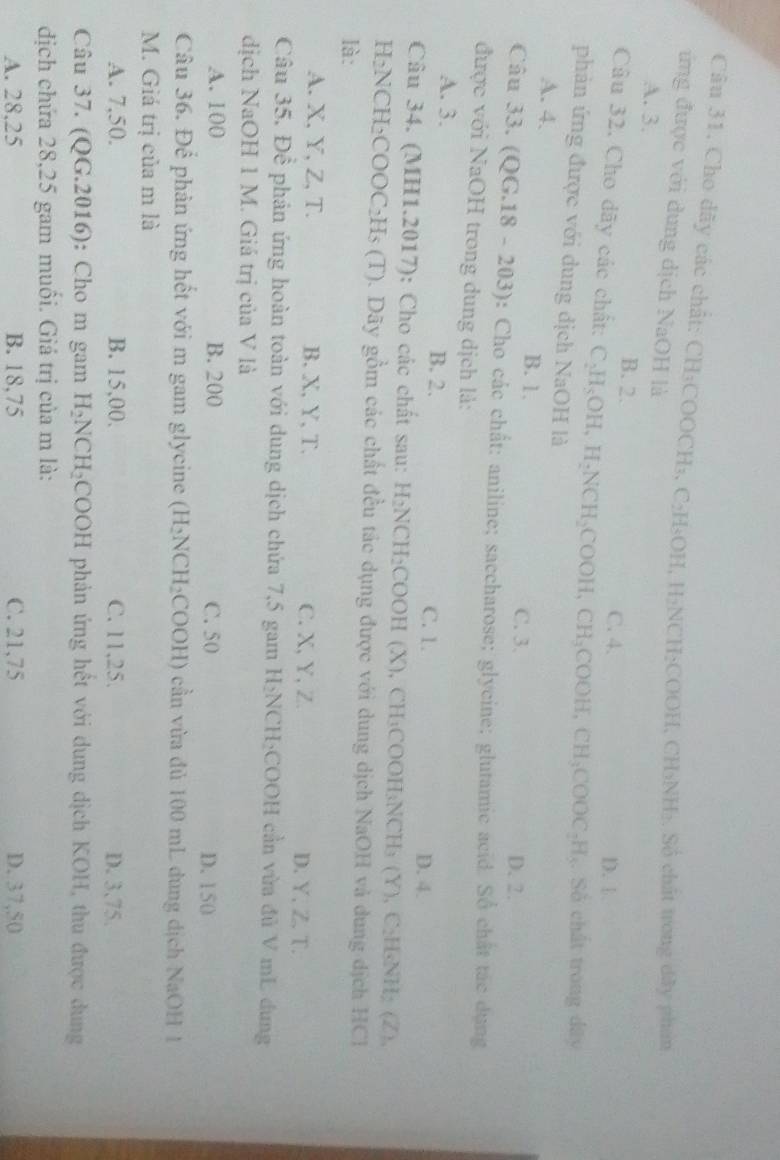 Cho dây các chất: CH₃COOCH₃, C₂H₃OH, H₂NCH₃COOH, CH₃NH₂. Số chất trong dây phẩn
ứng được với dung dịch NaOH là
A. 3. B. 2.
C. 4. D. 1.
Câu 32. Cho dãy các chất: C_2H_5OH,H_2NCH_2COOH,CH_3COOH,CH_3COOC_2H_5. Số chất trong dây
phản ứng được với dung dịch NaOH là
A. 4. B. 1.
C. 3. D. 2.
Câu 33. (QG.18-203) : Cho các chất: aniline; saccharose; glycine; glutamic acid. Sổ chất tác dụng
được với NaOH trong dung dịch là:
A. 3. B. 2. C. 1.
D. 4.
Câu 34. (MH1.2017): Cho các chất sau: H_2NCH_2C COOH (X), CH₃COOH₃NCH₃ (Y), C₂H₃NH; (Z),
H₂NCH₂C OOC_2H_5(T).  Dãy gồm các chất đều tác dụng được với dung dịch NaOH và dung dịch HCl
là:
A. X, Y, Z, T. B. X, Y, T. C. X, Y,Z. D. Y, Z. T.
Câu 35. Để phản ứng hoàn toàn với dung dịch chứa 7,5 gam H₂NCH₂COOH cần vừa đủ V mL dung
dịch NaOH 1 M. Giá trị của V là
A. 100 B. 200 C. 50 D. 150
Câu 36. Để phản ứng hết với m gam glycine (H_2NCH_2COOH) ) cần vừa đủ 100 mL dung dịch NaOH 1
M. Giá trị của m là
A. 7,50. B. 15,00. C. 11,25. D. 3,75.
Câu 37. (QG.2016): Cho m gam H_2NCH_2 COOH phản ứng hết với dung dịch KOH, thu được dung
dịch chứa 28,25 gam muồi. Giá trị của m là:
A. 28,25 B. 18,75 C. 21,75 D. 37,50