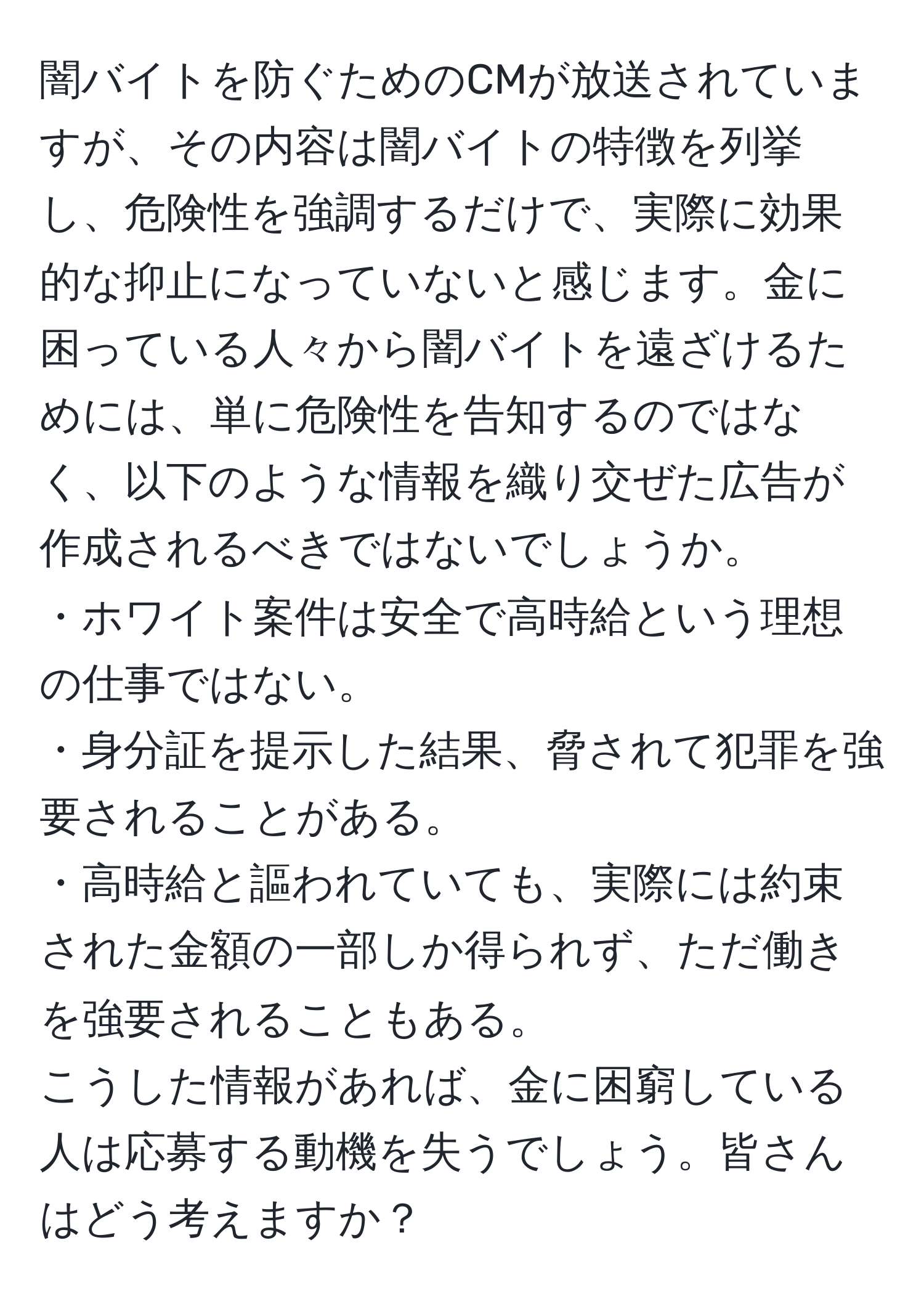 闇バイトを防ぐためのCMが放送されていますが、その内容は闇バイトの特徴を列挙し、危険性を強調するだけで、実際に効果的な抑止になっていないと感じます。金に困っている人々から闇バイトを遠ざけるためには、単に危険性を告知するのではなく、以下のような情報を織り交ぜた広告が作成されるべきではないでしょうか。
・ホワイト案件は安全で高時給という理想の仕事ではない。
・身分証を提示した結果、脅されて犯罪を強要されることがある。
・高時給と謳われていても、実際には約束された金額の一部しか得られず、ただ働きを強要されることもある。
こうした情報があれば、金に困窮している人は応募する動機を失うでしょう。皆さんはどう考えますか？