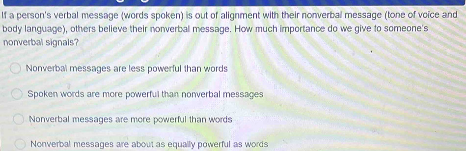 If a person's verbal message (words spoken) is out of alignment with their nonverbal message (tone of voice and
body language), others believe their nonverbal message. How much importance do we give to someone's
nonverbal signals?
Nonverbal messages are less powerful than words
Spoken words are more powerful than nonverbal messages
Nonverbal messages are more powerful than words
Nonverbal messages are about as equally powerful as words