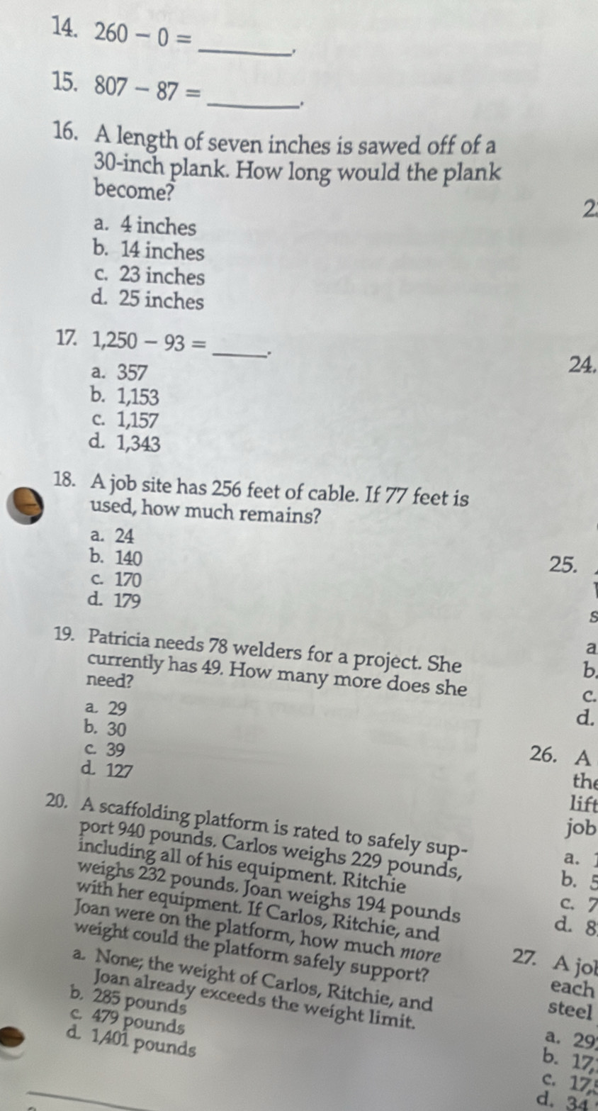 260-0=
_
15. 807-87= _
_.
16. A length of seven inches is sawed off of a
30-inch plank. How long would the plank
become?
2
a. 4 inches
b. 14 inches
c. 23 inches
d. 25 inches
17 1,250-93= _.
a. 357 24.
b. 1,153
c. 1,157
d. 1,343
18. A job site has 256 feet of cable. If 77 feet is
used, how much remains?
a. 24
b. 140
25.
c. 170
d. 179
s
a
19. Patricia needs 78 welders for a project. She
b
currently has 49. How many more does she
need?
C.
a. 29
b. 30
d.
26. A
c. 39 the
d. 127
lift
20. A scaffolding platform is rated to safely sup-
job
port 940 pounds. Carlos weighs 229 pounds,
a. 1
including all of his equipment. Ritchie
b. 5
weighs 232 pounds. Joan weighs 194 pounds
c. 7
with her equipment. If Carlos, Ritchie, and
d. 8
Joan were on the platform, how much more 27. A jol
weight could the platform safely support?
a. None; the weight of Carlos, Ritchie, and
each
Joan already exceeds the weight limit. a. 29
steel
c. 479 pounds
b. 285 pounds b. 17
d. 1401 pounds
c. 17
d. 34