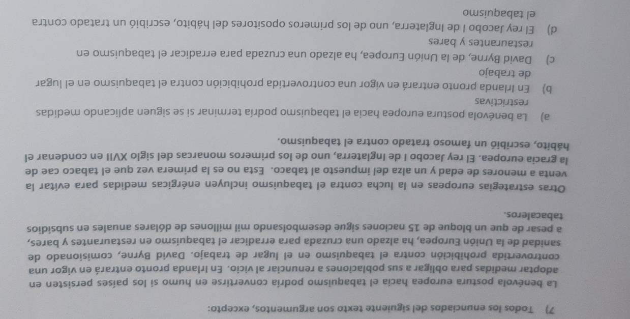 Todos los enunciados del siguiente texto son argumentos, excepto:
La benévola postura europea hacia el tabaquismo podría convertirse en humo si los países persisten en
adoptar medidas para obligar a sus poblaciones a renunciar al vicio. En Irlanda pronto entrará en vigor una
controvertida prohibición contra el tabaquismo en el lugar de trabajo. David Byrne, comisionado de
sanidad de la Unión Europea, ha alzado una cruzada para erradicar el tabaquismo en restaurantes y bares,
a pesar de que un bloque de 15 naciones sigue desembolsando mil millones de dólares anuales en subsidios
tabacaleros.
Otras estrategias europeas en la lucha contra el tabaquismo incluyen enérgicas medidas para evitar la
venta a menores de edad y un alza del impuesto al tabaco. Esta no es la primera vez que el tabaco cae de
la gracia europea. El rey Jacobo I de Inglaterra, uno de los primeros monarcas del siglo XVII en condenar el
hábito, escribió un famoso tratado contra el tabaquismo.
a) La benévola postura europea hacia el tabaquismo podría terminar si se siguen aplicando medidas
restrictivas
b) En Irlanda pronto entrará en vigor una controvertida prohibición contra el tabaquismo en el lugar
de trabajo
c) David Byrne, de la Unión Europea, ha alzado una cruzada para erradicar el tabaquismo en
restaurantes y bares
d) El rey Jacobo I de Inglaterra, uno de los primeros opositores del hábito, escribió un tratado contra
el tabaquismo