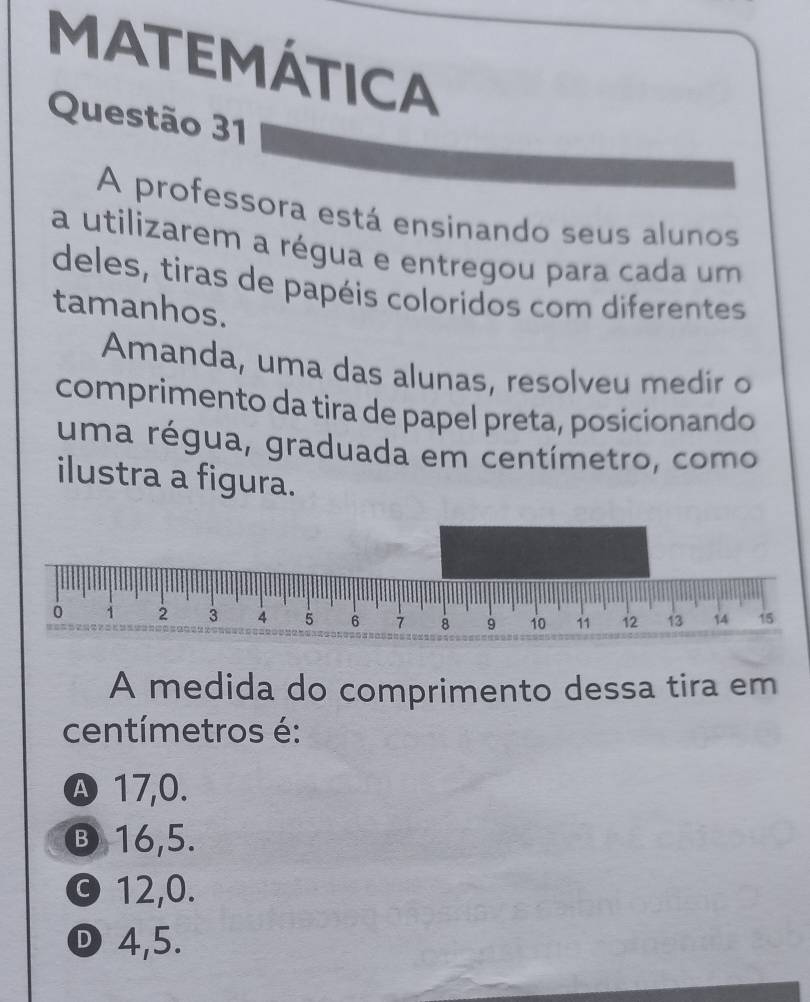 MATEMÁTICA
Questão 31
A professora está ensinando seus alunos
a utilizarem a régua e entregou para cada um
deles, tiras de papéis coloridos com diferentes
tamanhos.
Amanda, uma das alunas, resolveu medir o
comprimento da tira de papel preta, posicionando
uma régua, graduada em centímetro, como
ilustra a figura.
0 1 2 3 4 5 6 7 8 9 10 11 12 13 14 15
A medida do comprimento dessa tira em
centímetros é:
Ⓐ 17,0.
③ 16, 5.
© 12, 0.
D 4,5.