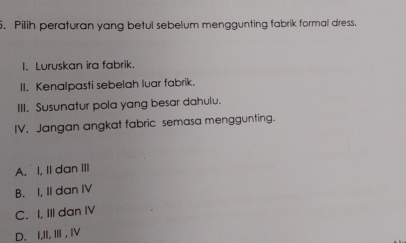 Pilih peraturan yang betul sebelum menggunting fabrik formal dress.
1. Luruskan ira fabrik.
II. Kenalpasti sebelah luar fabrik.
III. Susunatur pola yang besar dahulu.
IV. Jangan angkat fabric semasa menggunting.
A. I, II dan III
B. I, II dan IV
C. I, III dan IV
D. I,II, Ⅲ , I