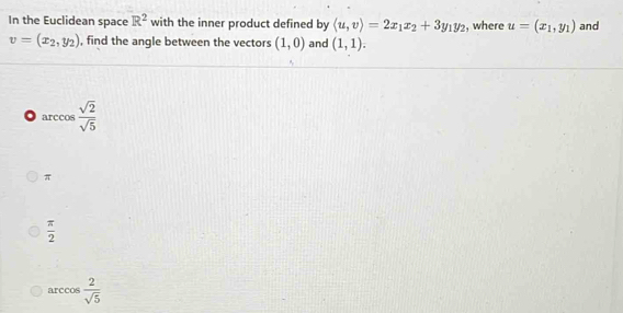 In the Euclidean space R^2 with the inner product defined by langle u,vrangle =2x_1x_2+3y_1y_2 , where u=(x_1,y_1) and
v=(x_2,y_2) , find the angle between the vectors (1,0) and (1,1).
o arccos  sqrt(2)/sqrt(5) 
π
 π /2 
arcco