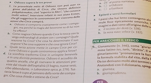 Odisseo supera le tre prove
2. La proverbiale mètis di Odisseo non può aver ra- a.   al poeta-narratore a Odisseo
gione dell'abilità di Circe, che Omero definisce b. □
polyphàrmakos, cioë ''esperta in filtri'', ''che conosce C. □ a Euriloco
molti veleni''. Interviene infatti in suo aiuto Ermes. Epiteti e versi formulari
azioni che Circe compirà. che gli suggerisce le contromosse per ciascuna delle 8. I passi che hai letto contengono alc
mule fisse tipicamente omeriche.
a. Odisseo si comporta esattamente come i compa magini o dati sono all'origine delle s
ha effetto? gni, ma perché la magia del beverone su di lui non
a. il recinto dei denti (v_1 328):
b. Come reagisce Odisseo quando Circe lo tocca con la b. la nera nave veloce (v. 332)
verga ordinandogli di andare con i compagni? Quale
reazione ha Circe? Che cosa ha determinato il suo
stupore? Che cosa suppone e che cosa ignora Circe? PER ARRICCHIRE IL LESICO
c. Quale terza azione mette in campo Circe per cir-  9. Giuramento (v. 346), come ''giurar
cuire Odisseo e quale contromossa applica l'eroe? mine latino ius, iuris, 'diritto''. Il 
d. La sconfitta trasforma Circe in un'ospite benevola  ginariamente 'pronunciare l f
e in una divinità protettrice. Odisseo è accudito da la formula stabilita dal rito, dalla 
quattro ancelle, che gli riservano le attenzioni pre Da ius derivano molti altri termini
viste dal rituale dell'ospitalità (il bagno, nuove vesti, Aiutandoti con il dizionario, spieg
cibo abbondante, → Laboratorio epico, p. 279). Tut-
tavia l'eroe è cupo al pensiero della sorte dei compa b.giurisprudenza. a. giurista;
gni. Che cosa chiede e ottiene da Circe?
PER