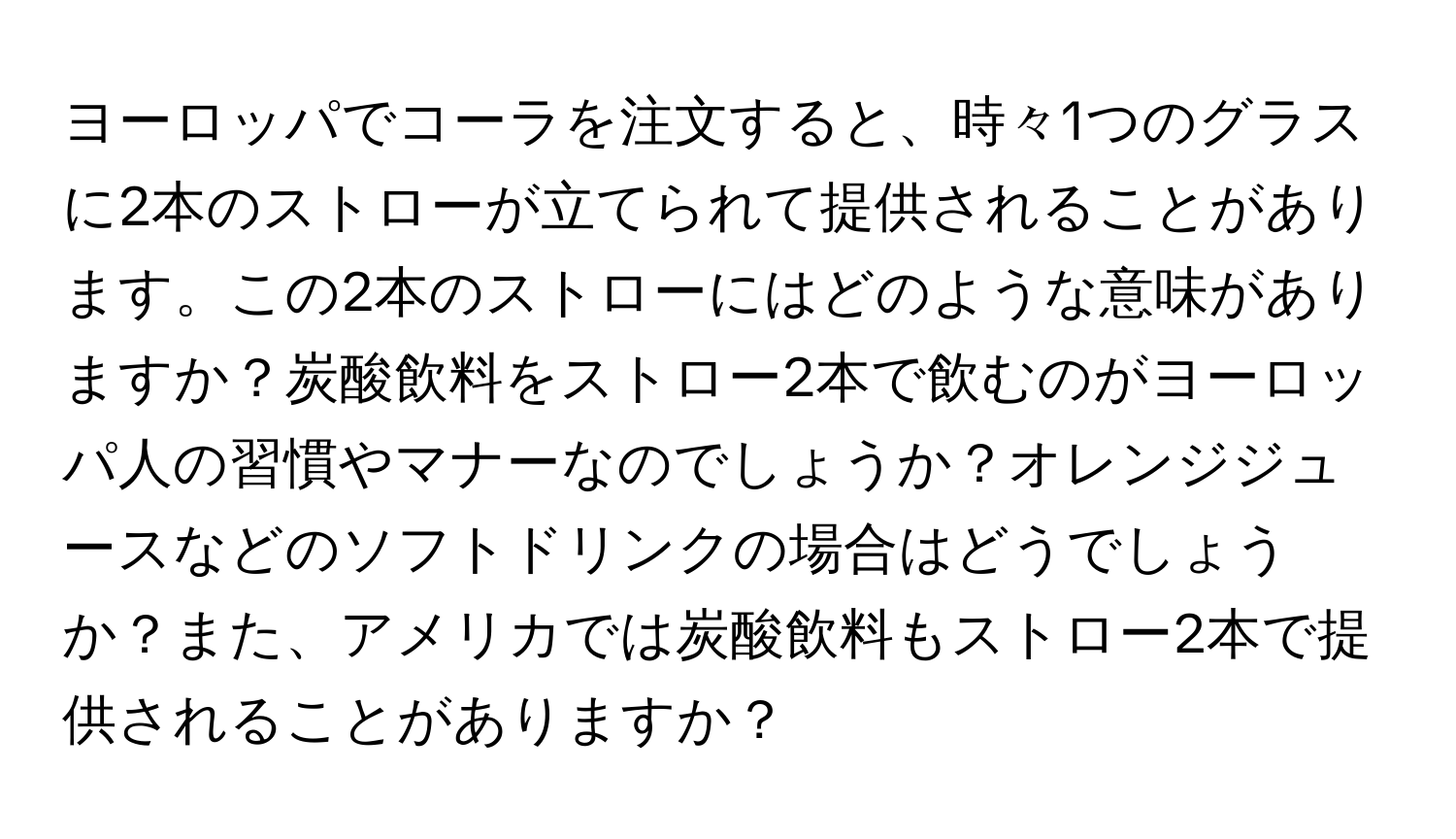 ヨーロッパでコーラを注文すると、時々1つのグラスに2本のストローが立てられて提供されることがあります。この2本のストローにはどのような意味がありますか？炭酸飲料をストロー2本で飲むのがヨーロッパ人の習慣やマナーなのでしょうか？オレンジジュースなどのソフトドリンクの場合はどうでしょうか？また、アメリカでは炭酸飲料もストロー2本で提供されることがありますか？