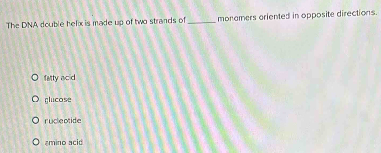 The DNA double helix is made up of two strands of _monomers oriented in opposite directions.
fatty acid
glucose
nucleotide
amino acid