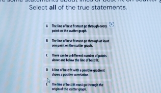 Select all of the true statements.
A The line of best fit must go thraugh every
point on the scatter graph,
B The line of best fit must go through at least
one point on the scatter graph.
C There can be a different number of points
abowe and below the line of best fit.
D A line of best fit with a positive gradient shows a positive correlation.
origin of the scatter graph. The line of best fit mast go through the