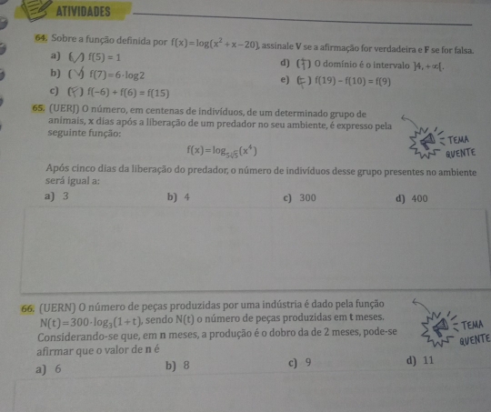 ATIVIDADES
64. Sobre a função definida por f(x)=log (x^2+x-20) A assinale V se a afirmação for verdadeira e F se for falsa.
a)  f(5)=1 d) O O domínio é o intervalo ]4,+∈fty [.
b) ( f(7)=6· log 2
e) E f(19)-f(10)=f(9)
c) ( f(-6)+f(6)=f(15)
65. (UERJ) O número, em centenas de indivíduos, de um determinado grupo de
animais, x dias após a liberação de um predador no seu ambiente, é expresso pela
seguinte função:
f(x)=log _5sqrt[4](5)(x^4) TEMA
QUENTE
Após cinco dias da liberação do predador; o número de indivíduos desse grupo presentes no ambiente
será ígual a:
a) 3 b) 4 c) 300 d) 400
66. (UERN) O número de peças produzidas por uma indústria é dado pela função
N(t)=300· log _3(1+t) , sendo N(t) o número de peças produzidas em t meses.
TEMA
Considerando-se que, em n meses, a produção é o dobro da de 2 meses, pode-se
QUENTE
afirmar que o valor de n é
a) 6 b) 8 c) 9 d) 11